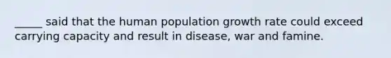 _____ said that the human population growth rate could exceed carrying capacity and result in disease, war and famine.