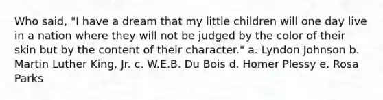 Who said, "I have a dream that my little children will one day live in a nation where they will not be judged by the color of their skin but by the content of their character." a. Lyndon Johnson b. Martin Luther King, Jr. c. W.E.B. Du Bois d. Homer Plessy e. Rosa Parks