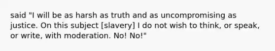 said "I will be as harsh as truth and as uncompromising as justice. On this subject [slavery] I do not wish to think, or speak, or write, with moderation. No! No!"