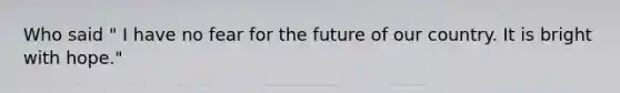 Who said " I have no fear for the future of our country. It is bright with hope."