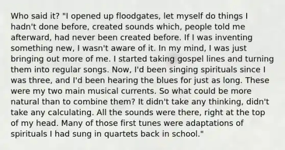 Who said it? "I opened up floodgates, let myself do things I hadn't done before, created sounds which, people told me afterward, had never been created before. If I was inventing something new, I wasn't aware of it. In my mind, I was just bringing out more of me. I started taking gospel lines and turning them into regular songs. Now, I'd been singing spirituals since I was three, and I'd been hearing the blues for just as long. These were my two main musical currents. So what could be more natural than to combine them? It didn't take any thinking, didn't take any calculating. All the sounds were there, right at the top of my head. Many of those first tunes were adaptations of spirituals I had sung in quartets back in school."