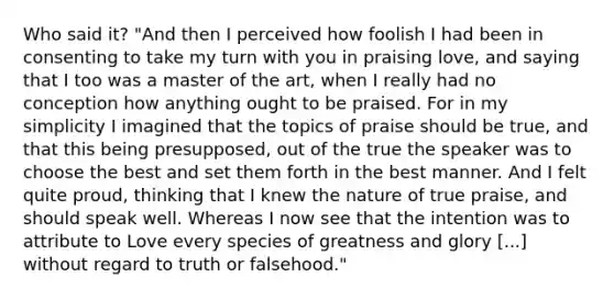 Who said it? "And then I perceived how foolish I had been in consenting to take my turn with you in praising love, and saying that I too was a master of the art, when I really had no conception how anything ought to be praised. For in my simplicity I imagined that the topics of praise should be true, and that this being presupposed, out of the true the speaker was to choose the best and set them forth in the best manner. And I felt quite proud, thinking that I knew the nature of true praise, and should speak well. Whereas I now see that the intention was to attribute to Love every species of greatness and glory [...] without regard to truth or falsehood."