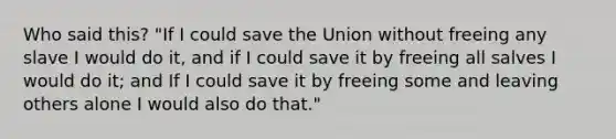 Who said this? "If I could save the Union without freeing any slave I would do it, and if I could save it by freeing all salves I would do it; and If I could save it by freeing some and leaving others alone I would also do that."