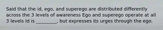 Said that the id, ego, and superego are distributed differently across the 3 levels of awareness Ego and superego operate at all 3 levels Id is _________, but expresses its urges through the ego.