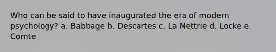 Who can be said to have inaugurated the era of modern psychology? a. Babbage b. Descartes c. La Mettrie d. Locke e. Comte