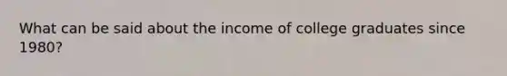 What can be said about the income of college graduates since 1980?