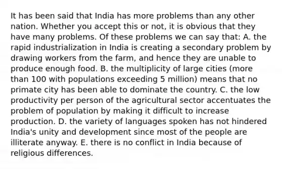 It has been said that India has more problems than any other nation. Whether you accept this or not, it is obvious that they have many problems. Of these problems we can say that: A. the rapid industrialization in India is creating a secondary problem by drawing workers from the farm, and hence they are unable to produce enough food. B. the multiplicity of large cities (more than 100 with populations exceeding 5 million) means that no primate city has been able to dominate the country. C. the low productivity per person of the agricultural sector accentuates the problem of population by making it difficult to increase production. D. the variety of languages spoken has not hindered India's unity and development since most of the people are illiterate anyway. E. there is no conflict in India because of religious differences.