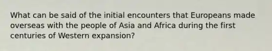 What can be said of the initial encounters that Europeans made overseas with the people of Asia and Africa during the first centuries of Western expansion?