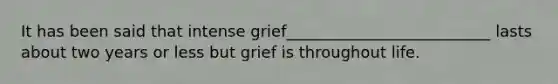 It has been said that intense grief__________________________ lasts about two years or less but grief is throughout life.