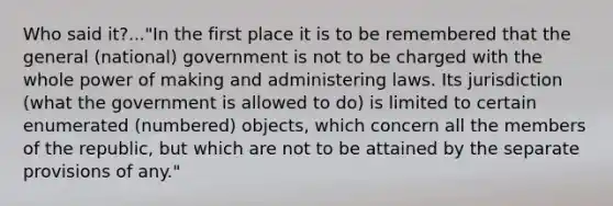 Who said it?..."In the first place it is to be remembered that the general (national) government is not to be charged with the whole power of making and administering laws. Its jurisdiction (what the government is allowed to do) is limited to certain enumerated (numbered) objects, which concern all the members of the republic, but which are not to be attained by the separate provisions of any."