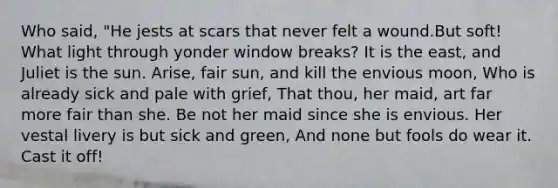 Who said, "He jests at scars that never felt a wound.But soft! What light through yonder window breaks? It is the east, and Juliet is the sun. Arise, fair sun, and kill the envious moon, Who is already sick and pale with grief, That thou, her maid, art far more fair than she. Be not her maid since she is envious. Her vestal livery is but sick and green, And none but fools do wear it. Cast it off!