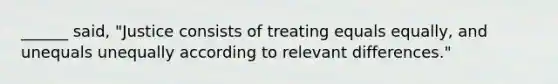 ______ said, "Justice consists of treating equals equally, and unequals unequally according to relevant differences."