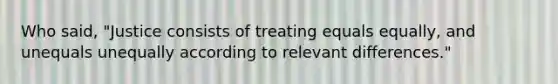 Who said, "Justice consists of treating equals equally, and unequals unequally according to relevant differences."