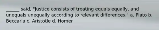 ______ said, "Justice consists of treating equals equally, and unequals unequally according to relevant differences." a. Plato b. Beccaria c. Aristotle d. Homer