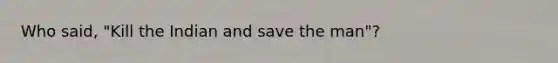 Who said, "Kill the Indian and save the man"?