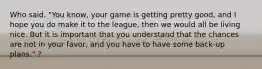 Who said, "You know, your game is getting pretty good, and I hope you do make it to the league, then we would all be living nice. But it is important that you understand that the chances are not in your favor, and you have to have some back-up plans." ?