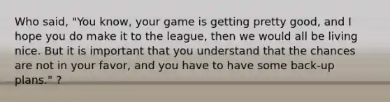 Who said, "You know, your game is getting pretty good, and I hope you do make it to the league, then we would all be living nice. But it is important that you understand that the chances are not in your favor, and you have to have some back-up plans." ?