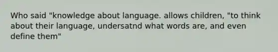 Who said "knowledge about language. allows children, "to think about their language, undersatnd what words are, and even define them"