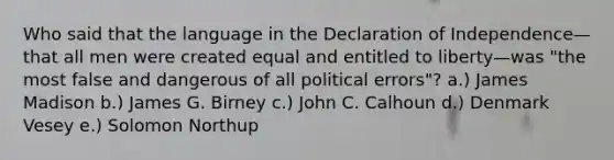 Who said that the language in the Declaration of Independence—that all men were created equal and entitled to liberty—was "the most false and dangerous of all political errors"? a.) James Madison b.) James G. Birney c.) John C. Calhoun d.) Denmark Vesey e.) Solomon Northup