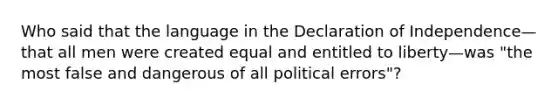 Who said that the language in the Declaration of Independence—that all men were created equal and entitled to liberty—was "the most false and dangerous of all political errors"?