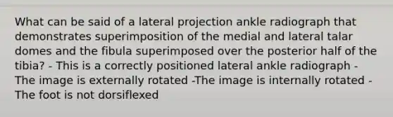 What can be said of a lateral projection ankle radiograph that demonstrates superimposition of the medial and lateral talar domes and the fibula superimposed over the posterior half of the tibia? - This is a correctly positioned lateral ankle radiograph - The image is externally rotated -The image is internally rotated - The foot is not dorsiflexed