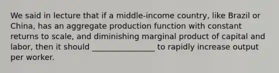 We said in lecture that if a middle-income country, like Brazil or China, has an aggregate production function with constant returns to scale, and diminishing marginal product of capital and labor, then it should ________________ to rapidly increase output per worker.