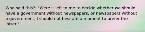 Who said this?: "Were it left to me to decide whether we should have a government without newspapers, or newspapers without a government, I should not hesitate a moment to prefer the latter."