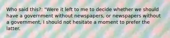 Who said this?: "Were it left to me to decide whether we should have a government without newspapers, or newspapers without a government, I should not hesitate a moment to prefer the latter.