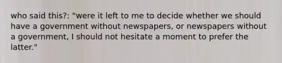 who said this?: "were it left to me to decide whether we should have a government without newspapers, or newspapers without a government, I should not hesitate a moment to prefer the latter."