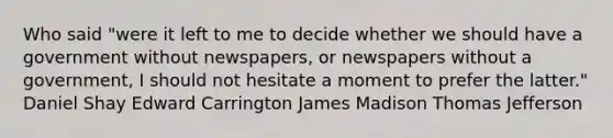 Who said "were it left to me to decide whether we should have a government without newspapers, or newspapers without a government, I should not hesitate a moment to prefer the latter." Daniel Shay Edward Carrington James Madison Thomas Jefferson