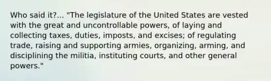 Who said it?... "The legislature of the United States are vested with the great and uncontrollable powers, of laying and collecting taxes, duties, imposts, and excises; of regulating trade, raising and supporting armies, organizing, arming, and disciplining the militia, instituting courts, and other general powers."