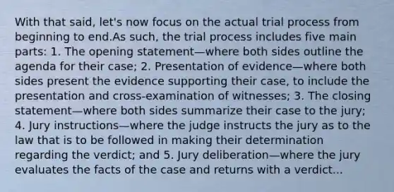 With that said, let's now focus on the actual trial process from beginning to end.As such, the trial process includes five main parts: 1. The opening statement—where both sides outline the agenda for their case; 2. Presentation of evidence—where both sides present the evidence supporting their case, to include the presentation and cross-examination of witnesses; 3. The closing statement—where both sides summarize their case to the jury; 4. Jury instructions—where the judge instructs the jury as to the law that is to be followed in making their determination regarding the verdict; and 5. Jury deliberation—where the jury evaluates the facts of the case and returns with a verdict...