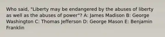 Who said, "Liberty may be endangered by the abuses of liberty as well as the abuses of power"? A: James Madison B: George Washington C: Thomas Jefferson D: George Mason E: Benjamin Franklin