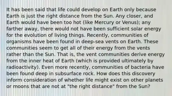 It has been said that life could develop on Earth only because Earth is just the right distance from the Sun. Any closer, and Earth would have been too hot (like Mercury or Venus); any farther away, there would not have been sufficient solar energy for the evolution of living things. Recently, communities of organisms have been found in deep-sea vents on Earth. These communities seem to get all of their energy from the vents rather than the Sun. That is, the vent communities derive energy from the inner heat of Earth (which is provided ultimately by radioactivity). Even more recently, communities of bacteria have been found deep in subsurface rock. How does this discovery inform consideration of whether life might exist on other planets or moons that are not at "the right distance" from the Sun?