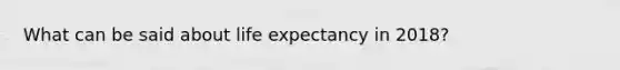 What can be said about life expectancy in 2018?