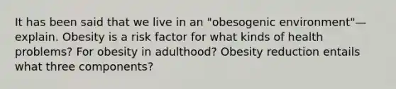 It has been said that we live in an "obesogenic environment"—explain. Obesity is a risk factor for what kinds of health problems? For obesity in adulthood? Obesity reduction entails what three components?