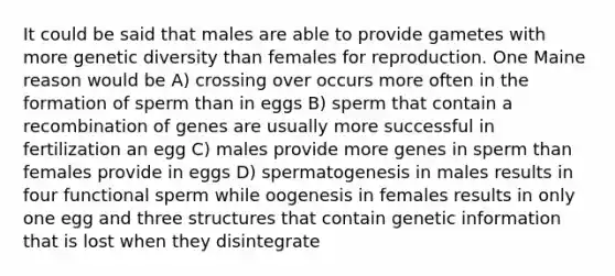 It could be said that males are able to provide gametes with more genetic diversity than females for reproduction. One Maine reason would be A) crossing over occurs more often in the formation of sperm than in eggs B) sperm that contain a recombination of genes are usually more successful in fertilization an egg C) males provide more genes in sperm than females provide in eggs D) spermatogenesis in males results in four functional sperm while oogenesis in females results in only one egg and three structures that contain genetic information that is lost when they disintegrate