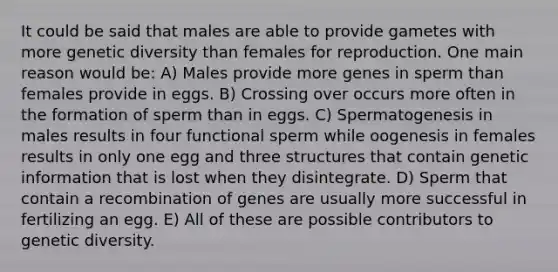 It could be said that males are able to provide gametes with more genetic diversity than females for reproduction. One main reason would be: A) Males provide more genes in sperm than females provide in eggs. B) Crossing over occurs more often in the formation of sperm than in eggs. C) Spermatogenesis in males results in four functional sperm while oogenesis in females results in only one egg and three structures that contain genetic information that is lost when they disintegrate. D) Sperm that contain a recombination of genes are usually more successful in fertilizing an egg. E) All of these are possible contributors to genetic diversity.