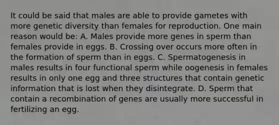 It could be said that males are able to provide gametes with more genetic diversity than females for reproduction. One main reason would be: A. Males provide more genes in sperm than females provide in eggs. B. Crossing over occurs more often in the formation of sperm than in eggs. C. Spermatogenesis in males results in four functional sperm while oogenesis in females results in only one egg and three structures that contain genetic information that is lost when they disintegrate. D. Sperm that contain a recombination of genes are usually more successful in fertilizing an egg.