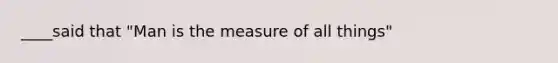 ____said that "Man is the measure of all things"