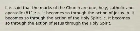 It is said that the marks of the Church are one, holy, catholic and apostolic (811): a. It becomes so through the action of Jesus. b. It becomes so through the action of the Holy Spirit. c. It becomes so through the action of Jesus through the Holy Spirit.