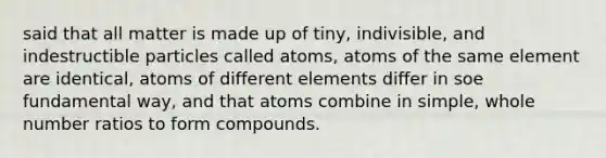 said that all matter is made up of tiny, indivisible, and indestructible particles called atoms, atoms of the same element are identical, atoms of different elements differ in soe fundamental way, and that atoms combine in simple, whole number ratios to form compounds.