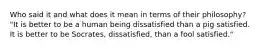 Who said it and what does it mean in terms of their philosophy? "It is better to be a human being dissatisfied than a pig satisfied. It is better to be Socrates, dissatisfied, than a fool satisfied."