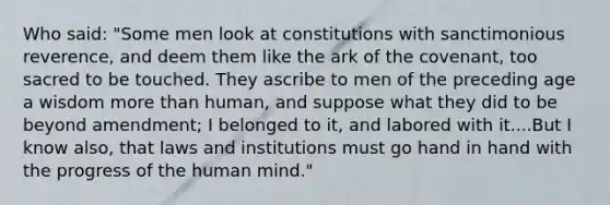 Who said: "Some men look at constitutions with sanctimonious reverence, and deem them like the ark of the covenant, too sacred to be touched. They ascribe to men of the preceding age a wisdom more than human, and suppose what they did to be beyond amendment; I belonged to it, and labored with it....But I know also, that laws and institutions must go hand in hand with the progress of the human mind."