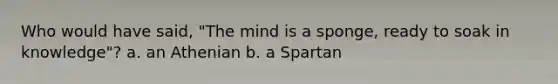 Who would have said, "The mind is a sponge, ready to soak in knowledge"? a. an Athenian b. a Spartan