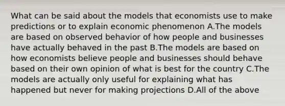 What can be said about the models that economists use to make predictions or to explain economic phenomenon A.The models are based on observed behavior of how people and businesses have actually behaved in the past B.The models are based on how economists believe people and businesses should behave based on their own opinion of what is best for the country C.The models are actually only useful for explaining what has happened but never for making projections D.All of the above