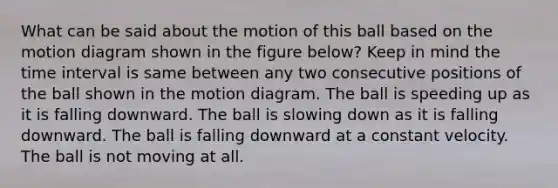 What can be said about the motion of this ball based on the motion diagram shown in the figure below? Keep in mind the time interval is same between any two consecutive positions of the ball shown in the motion diagram. The ball is speeding up as it is falling downward. The ball is slowing down as it is falling downward. The ball is falling downward at a constant velocity. The ball is not moving at all.