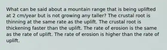 What can be said about a mountain range that is being uplifted at 2 cm/year but is not growing any taller? The crustal root is thinning at the same rate as the uplift. The crustal root is thickening faster than the uplift. The rate of erosion is the same as the rate of uplift. The rate of erosion is higher than the rate of uplift.