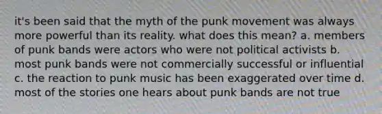 it's been said that the myth of the punk movement was always more powerful than its reality. what does this mean? a. members of punk bands were actors who were not political activists b. most punk bands were not commercially successful or influential c. the reaction to punk music has been exaggerated over time d. most of the stories one hears about punk bands are not true