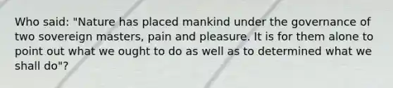 Who said: "Nature has placed mankind under the governance of two sovereign masters, pain and pleasure. It is for them alone to point out what we ought to do as well as to determined what we shall do"?